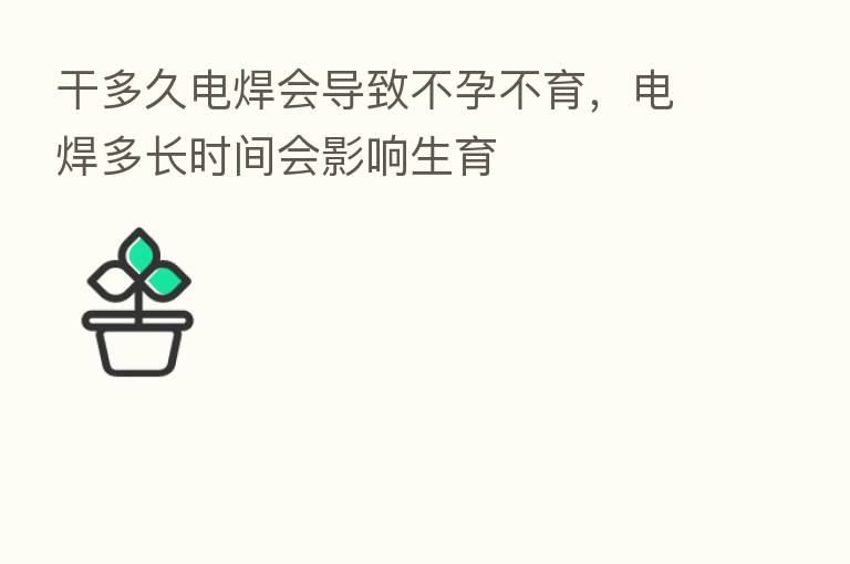 干多久电焊会导致不孕不育，电焊多长时间会影响生育