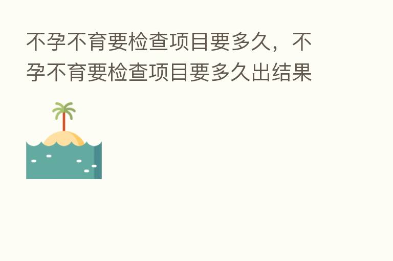 不孕不育要检查项目要多久,不孕不育要检查项目要多久出结果