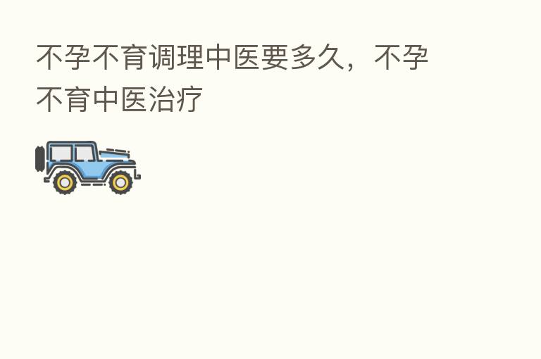 不孕不育调理中医要多久，不孕不育中医治疗