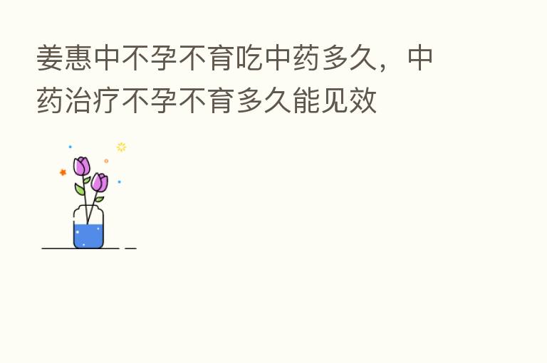 姜惠中不孕不育吃中药多久,中药治疗不孕不育多久能见效