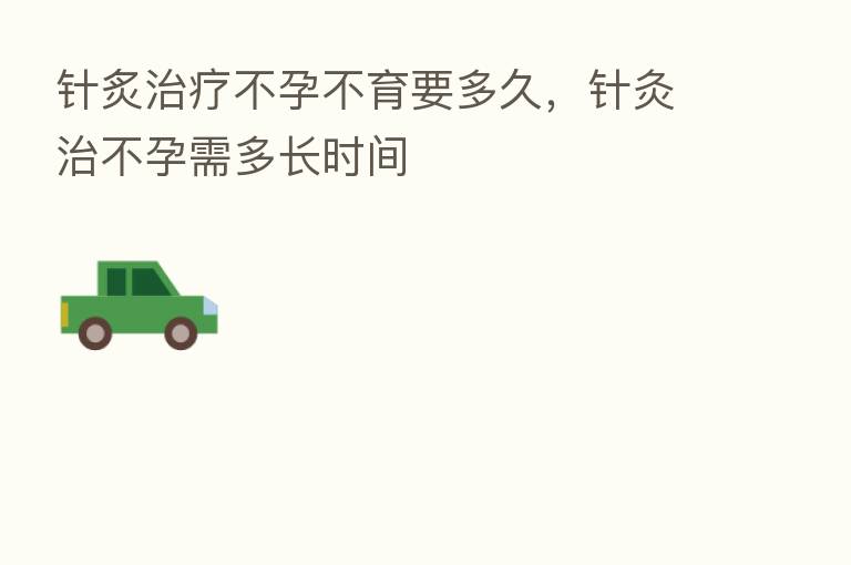 针炙治疗不孕不育要多久，针灸治不孕需多长时间