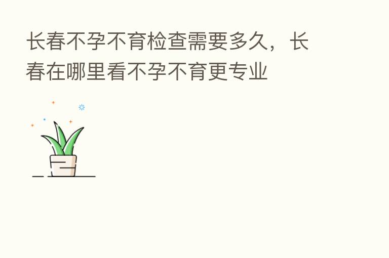 长春不孕不育检查需要多久，长春在哪里看不孕不育更专业