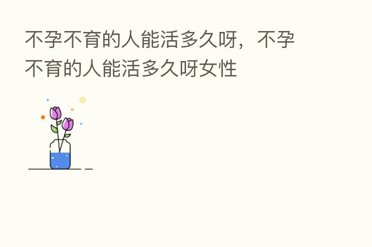 不孕不育的人能活多久呀,不孕不育的人能活多久呀女性