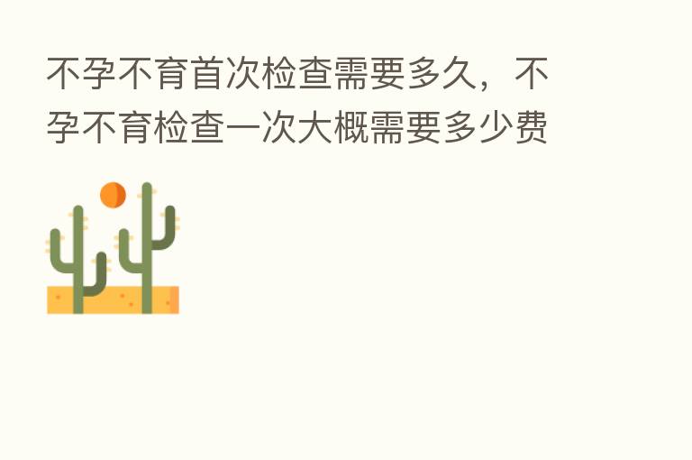 不孕不育首次检查需要多久，不孕不育检查一次大概需要多少费用