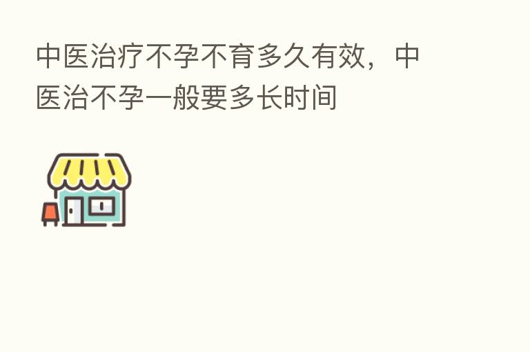 中医治疗不孕不育多久有效，中医治不孕一般要多长时间
