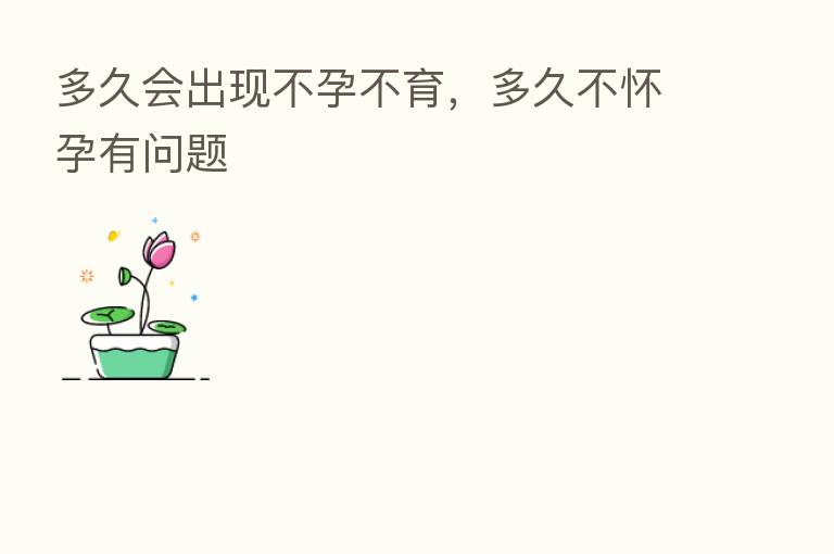 多久会出现不孕不育,多久不怀孕有问题