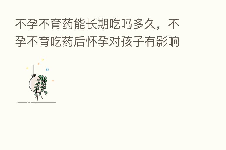 不孕不育药能长期吃吗多久，不孕不育吃药后怀孕对孩子有影响吗