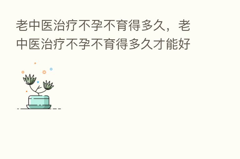 老中医治疗不孕不育得多久，老中医治疗不孕不育得多久才能好