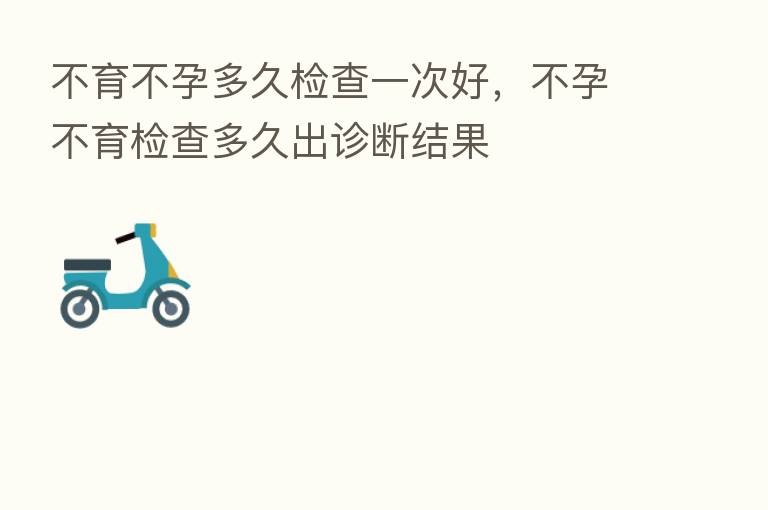 不育不孕多久检查一次好,不孕不育检查多久出诊断结果