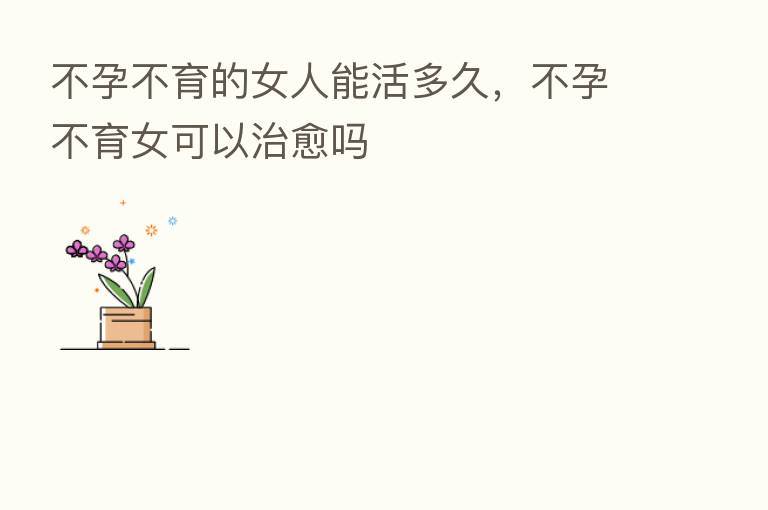 不孕不育的女人能活多久,不孕不育女可以治愈吗