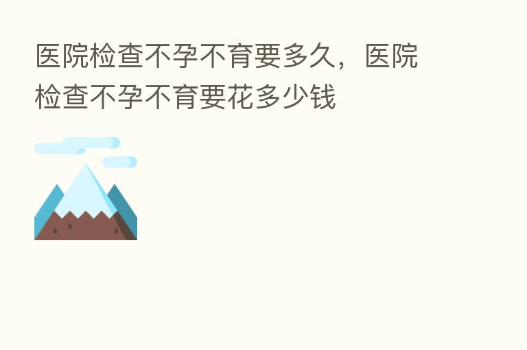 医院检查不孕不育要多久,医院检查不孕不育要花多少前