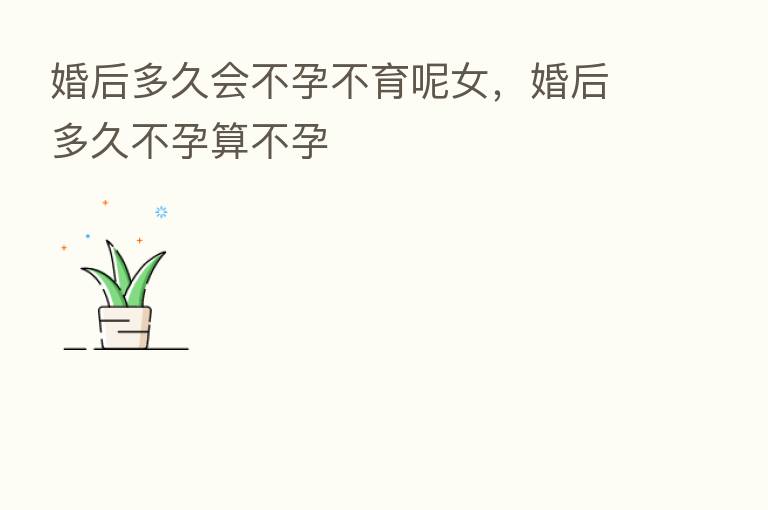 婚后多久会不孕不育呢女,婚后多久不孕算不孕