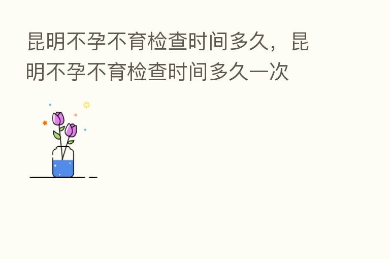 昆明不孕不育检查时间多久，昆明不孕不育检查时间多久一次