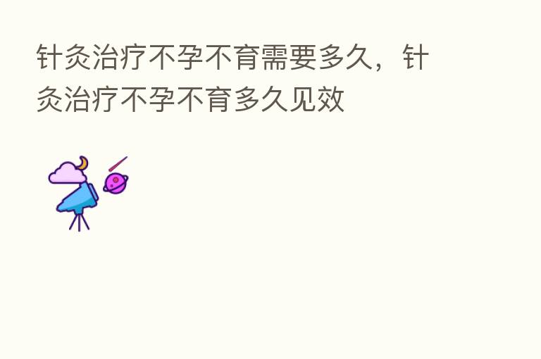 针灸治疗不孕不育需要多久，针灸治疗不孕不育多久见效