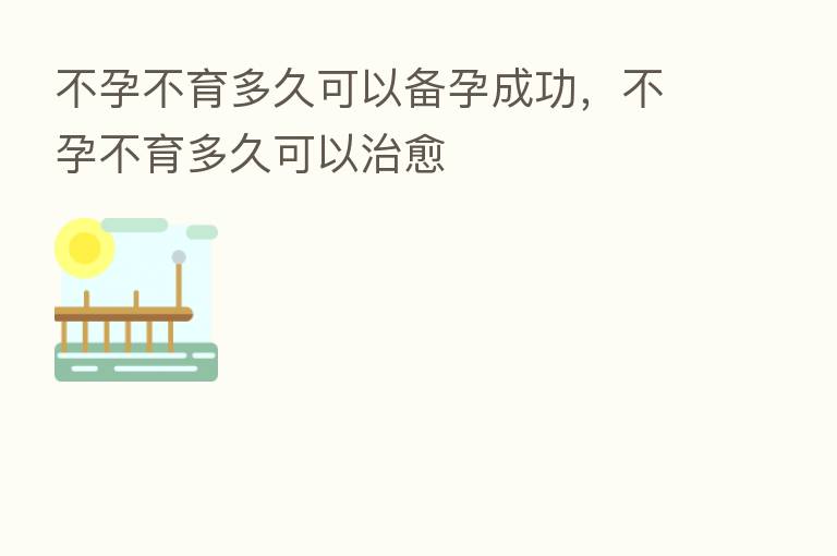 不孕不育多久可以备孕成功,不孕不育多久可以治愈