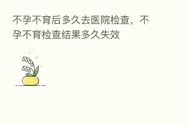 不孕不育后多久去医院检查,不孕不育检查结果多久失效