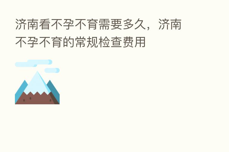 济南看不孕不育需要多久，济南不孕不育的常规检查费用