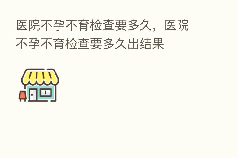 医院不孕不育检查要多久,医院不孕不育检查要多久出结果