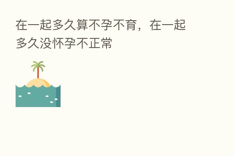 在一起多久算不孕不育,在一起多久没怀孕不正常