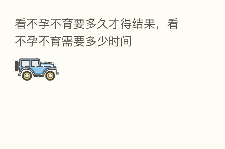 看不孕不育要多久才得结果,看不孕不育需要多少时间