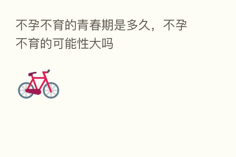 不孕不育的青春期是多久,不孕不育的可能性大吗