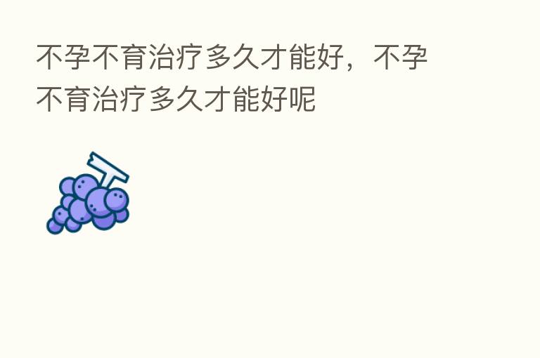不孕不育治疗多久才能好,不孕不育治疗多久才能好呢