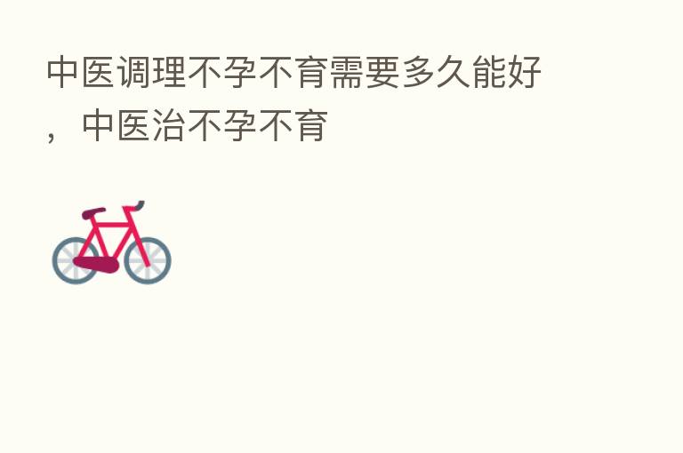 中医调理不孕不育需要多久能好,中医治不孕不育