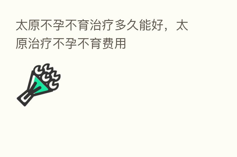 太原不孕不育治疗多久能好,太原治疗不孕不育费用