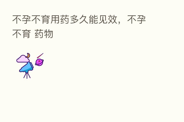 不孕不育用药多久能见效,不孕不育 药物