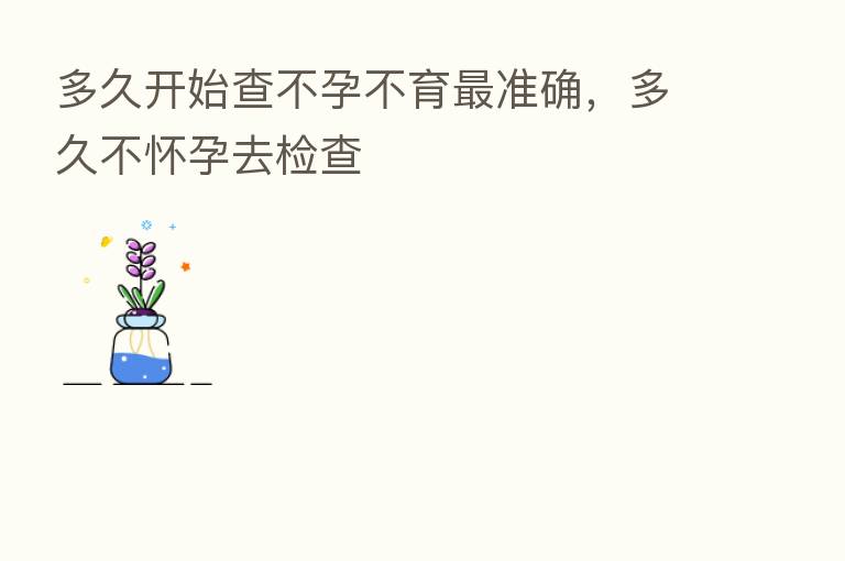 多久开始查不孕不育   准确，多久不怀孕去检查