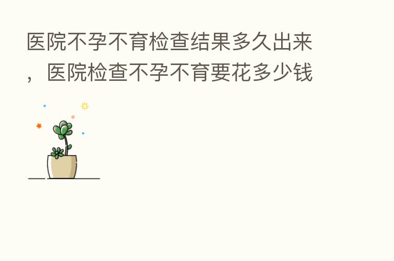 医院不孕不育检查结果多久出来,医院检查不孕不育要花多少前