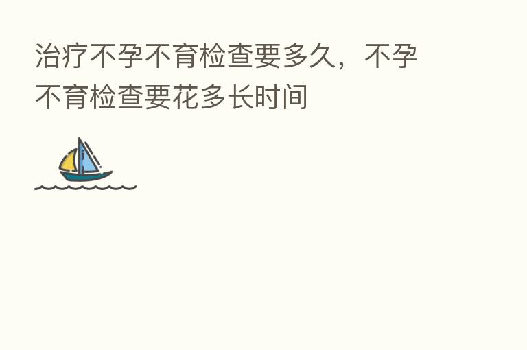 治疗不孕不育检查要多久,不孕不育检查要花多长时间