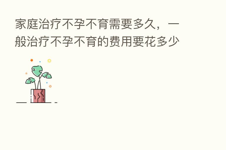 家庭治疗不孕不育需要多久，一般治疗不孕不育的费用要花多少前