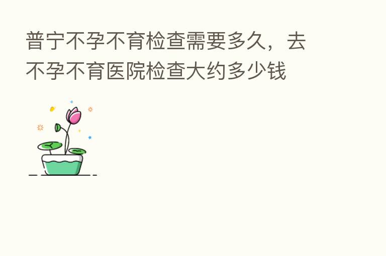 普宁不孕不育检查需要多久,去不孕不育医院检查大约多少前