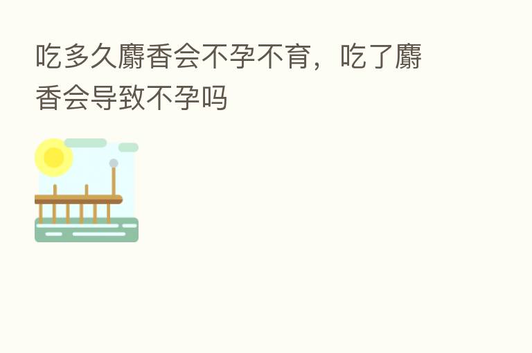 吃多久麝香会不孕不育,吃了麝香会导致不孕吗