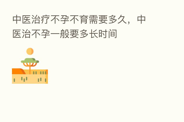 中医治疗不孕不育需要多久,中医治不孕一般要多长时间
