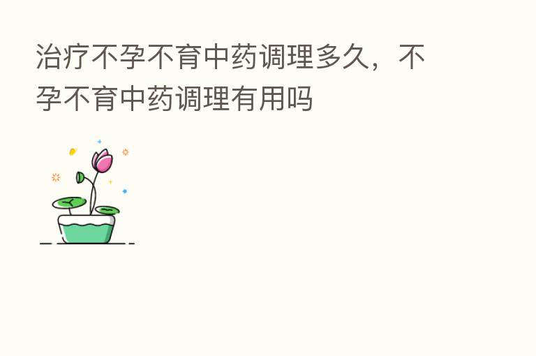 治疗不孕不育中药调理多久，不孕不育中药调理有用吗