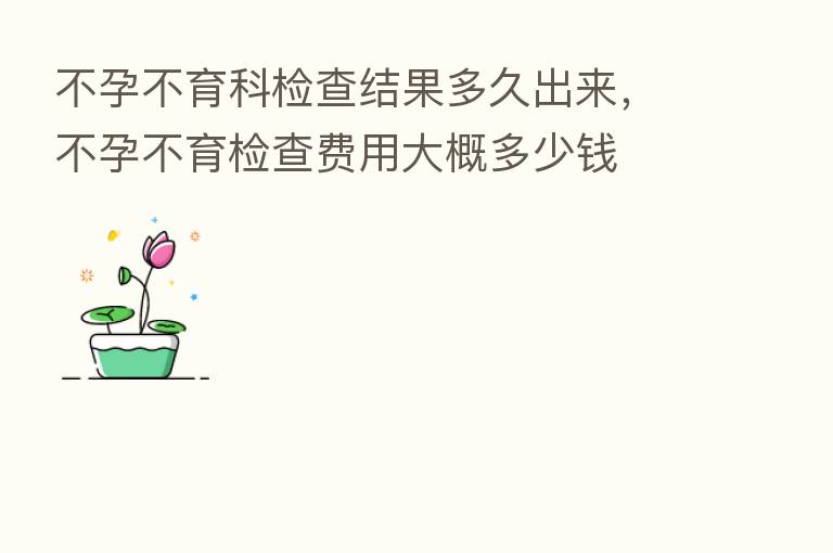 不孕不育科检查结果多久出来，不孕不育检查费用大概多少前