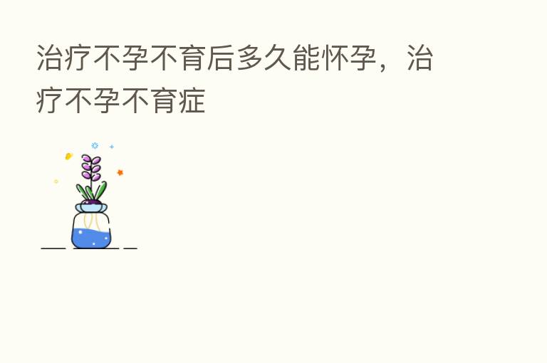 治疗不孕不育后多久能怀孕,治疗不孕不育症