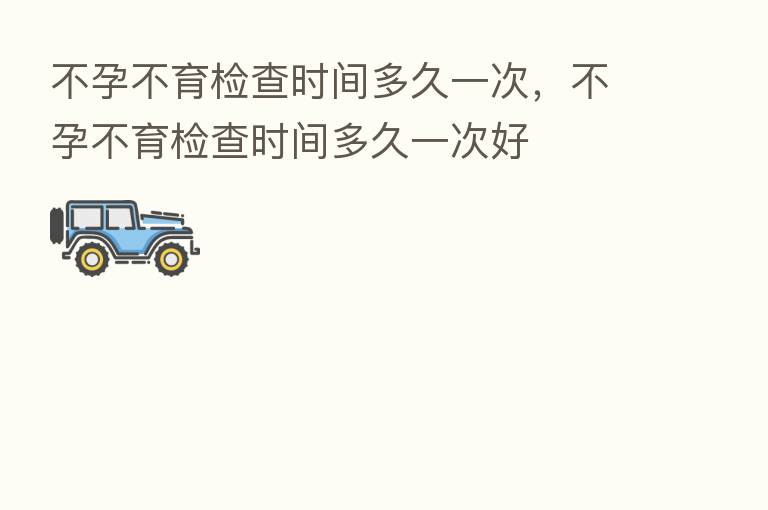 不孕不育检查时间多久一次，不孕不育检查时间多久一次好