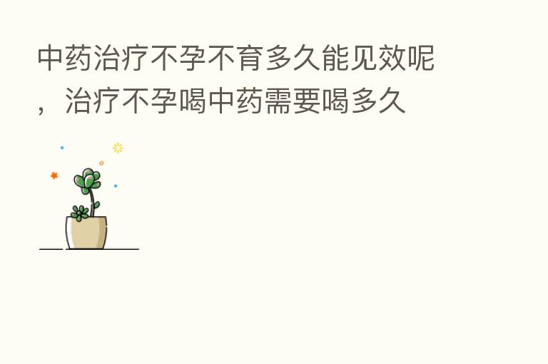 中药治疗不孕不育多久能见效呢，治疗不孕喝中药需要喝多久