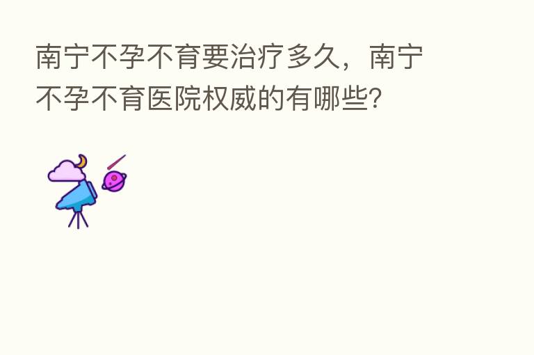 南宁不孕不育要治疗多久，南宁不孕不育医院权威的有哪些？