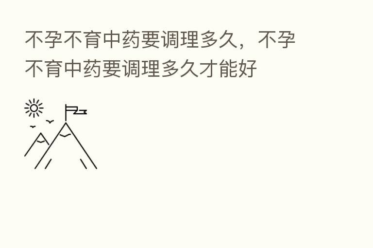不孕不育中药要调理多久，不孕不育中药要调理多久才能好