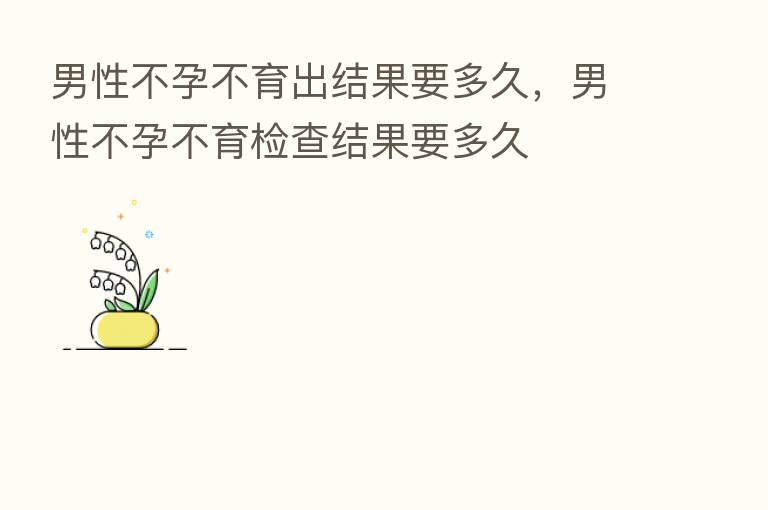 男性不孕不育出结果要多久,男性不孕不育检查结果要多久