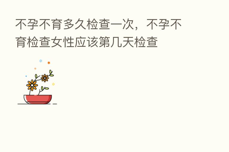 不孕不育多久检查一次,不孕不育检查女性应该 几天检查