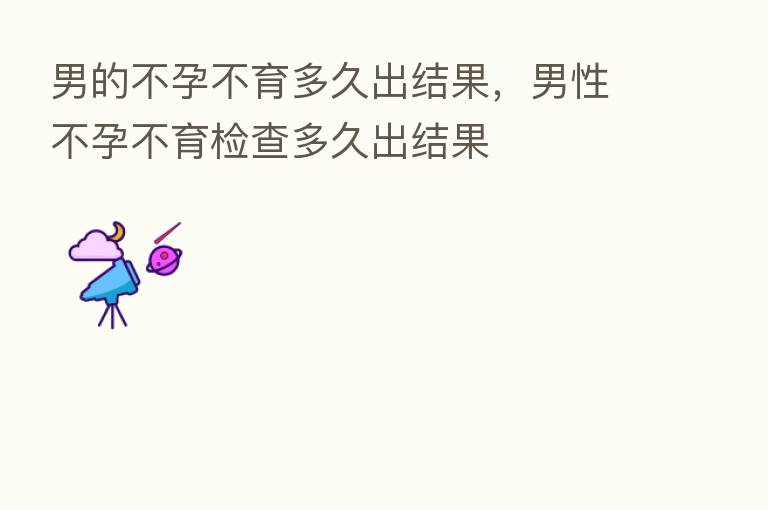 男的不孕不育多久出结果,男性不孕不育检查多久出结果