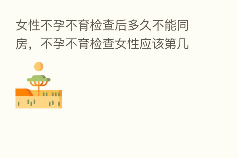 女性不孕不育检查后多久不能同房，不孕不育检查女性应该   几天检查
