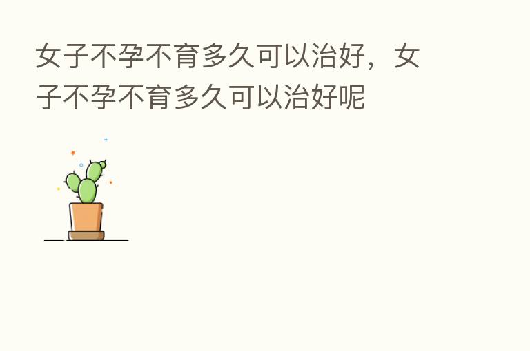 女子不孕不育多久可以治好,女子不孕不育多久可以治好呢