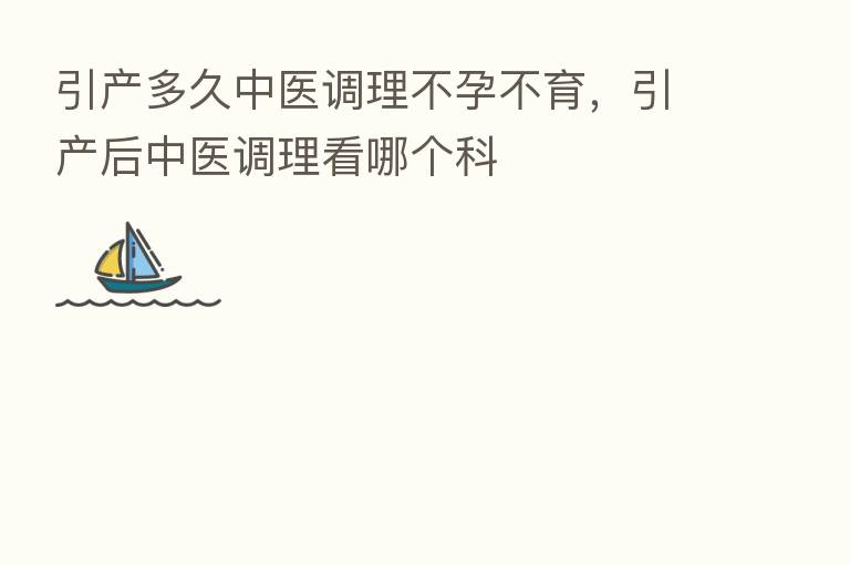 引产多久中医调理不孕不育,引产后中医调理看哪个科