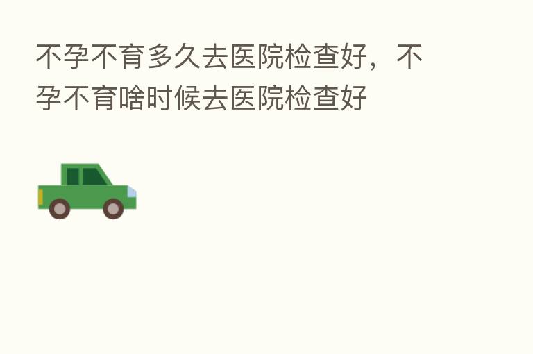 不孕不育多久去医院检查好,不孕不育啥时候去医院检查好